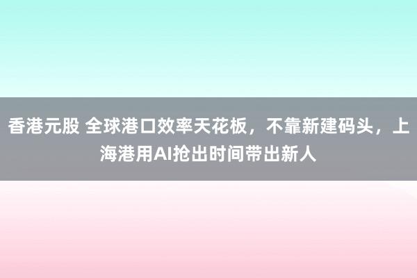 香港元股 全球港口效率天花板，不靠新建码头，上海港用AI抢出时间带出新人