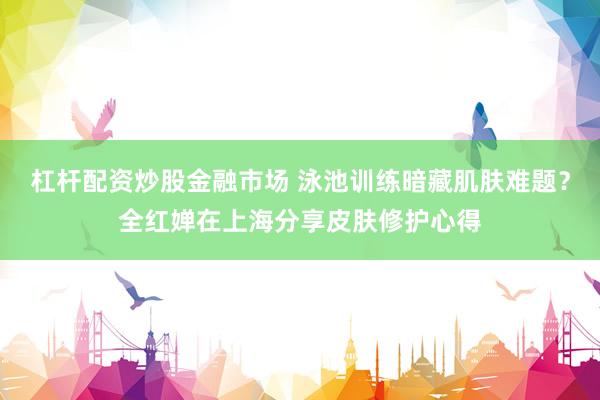 杠杆配资炒股金融市场 泳池训练暗藏肌肤难题？全红婵在上海分享皮肤修护心得