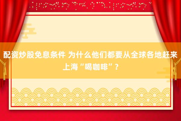 配资炒股免息条件 为什么他们都要从全球各地赶来上海“喝咖啡”？
