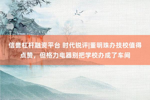 信誉杠杆融资平台 时代锐评|董明珠办技校值得点赞，但格力电器别把学校办成了车间