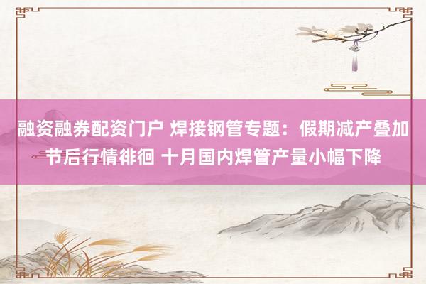 融资融券配资门户 焊接钢管专题：假期减产叠加节后行情徘徊 十月国内焊管产量小幅下降
