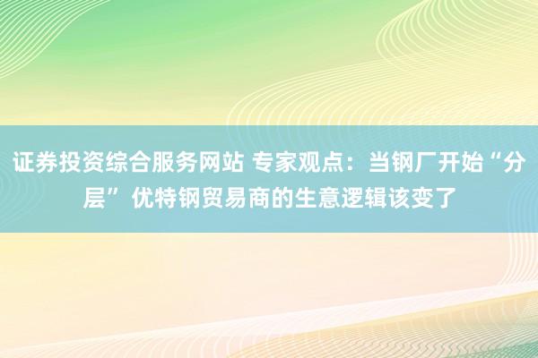 证券投资综合服务网站 专家观点：当钢厂开始“分层” 优特钢贸易商的生意逻辑该变了