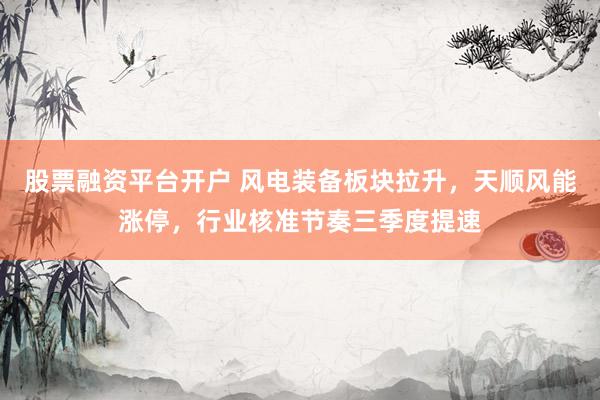 股票融资平台开户 风电装备板块拉升，天顺风能涨停，行业核准节奏三季度提速