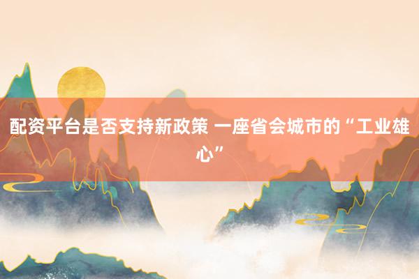 配资平台是否支持新政策 一座省会城市的“工业雄心”