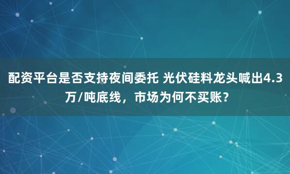 配资平台是否支持夜间委托 光伏硅料龙头喊出4.3 万/吨底线，市场为何不买账？