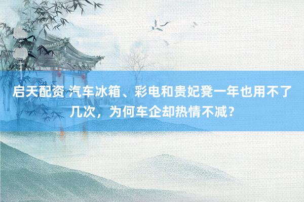 启天配资 汽车冰箱、彩电和贵妃凳一年也用不了几次,为何车企却热情不减?