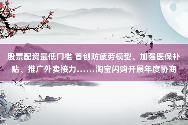 股票配资最低门槛 首创防疲劳模型、加强医保补贴、推广外卖接力……淘宝闪购开展年度协商