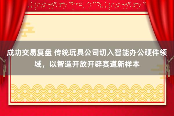 成功交易复盘 传统玩具公司切入智能办公硬件领域，以智造开放开辟赛道新样本