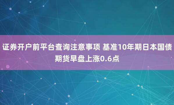 证券开户前平台查询注意事项 基准10年期日本国债期货早盘上涨0.6点