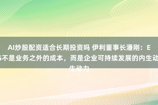 AI炒股配资适合长期投资吗 伊利董事长潘刚：ESG不是业务之外的成本，而是企业可持续发展的内生动力