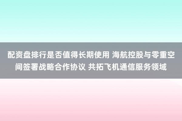 配资盘排行是否值得长期使用 海航控股与零重空间签署战略合作协议 共拓飞机通信服务领域