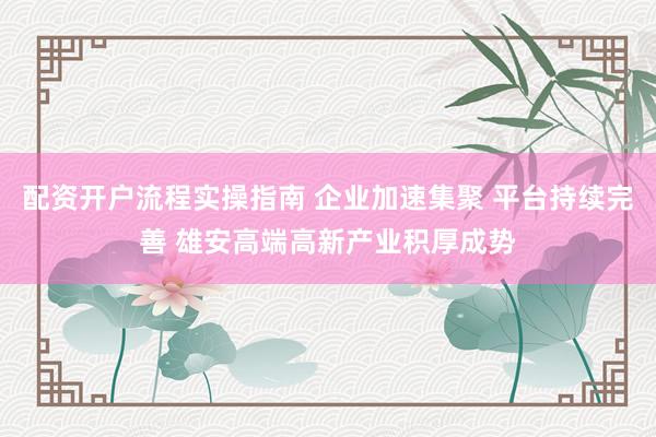 配资开户流程实操指南 企业加速集聚 平台持续完善 雄安高端高新产业积厚成势