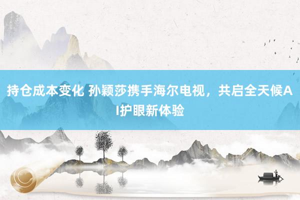 持仓成本变化 孙颖莎携手海尔电视，共启全天候AI护眼新体验