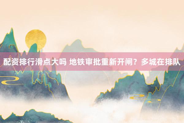 配资排行滑点大吗 地铁审批重新开闸？多城在排队