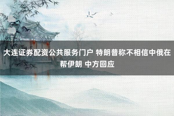 大连证券配资公共服务门户 特朗普称不相信中俄在帮伊朗 中方回应