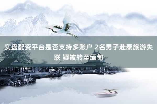 实盘配资平台是否支持多账户 2名男子赴泰旅游失联 疑被转至缅甸